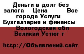 Деньги в долг без залога  › Цена ­ 100 - Все города Услуги » Бухгалтерия и финансы   . Вологодская обл.,Великий Устюг г.